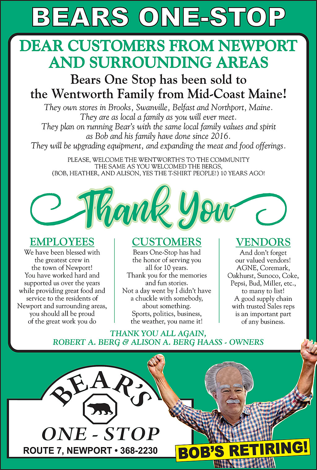 DEAR CUSTOMERS FROM NEWPORT AND SURROUNDING AREAS - Bears One Stop has been sold to the Wentworth Family from Mid-Coast Maine! They own stores in Brooks, Swanville, Belfast and Northport, Maine. They are as local a family as you will ever meet. They plan on running Bear’s with the same local family values and spirit as Bob and his family have done since 2016. They will be upgrading equipment, and expanding the meat and food offerings. PLEASE, WELCOME THE WENTWORTH’S TO THE COMMUNITY THE SAME AS YOU WELCOMED THE BERGS, (BOB, HEATHER, AND ALISON, YES THE T-SHIRT PEOPLE!) 10 YEARS AGO!